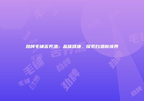 劲牌毛铺苦荞酒：品味健康，探索白酒新境界