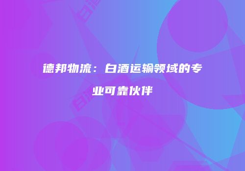 德邦物流：白酒运输领域的专业可靠伙伴