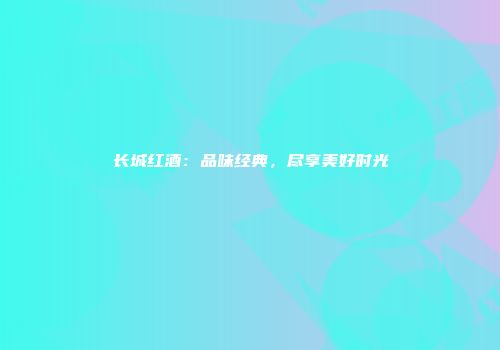 长城红酒：品味经典，尽享美好时光