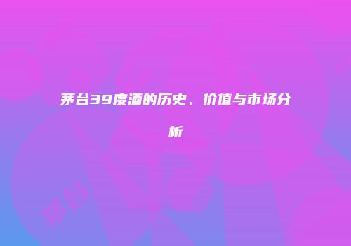 茅台39度酒的历史、价值与市场分析