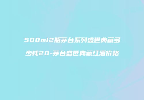 500ml2瓶茅台系列盛世典藏多少钱20-茅台盛世典藏红酒价格