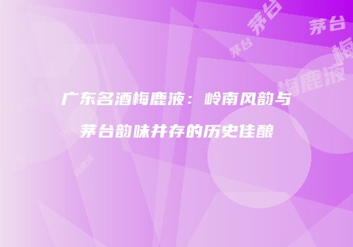 广东名酒梅鹿液：岭南风韵与茅台韵味并存的历史佳酿