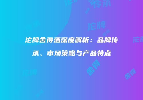 沱牌舍得酒深度解析：品牌传承、市场策略与产品特点