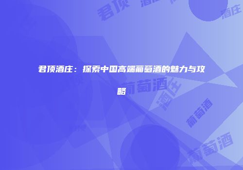 君顶酒庄：探索中国高端葡萄酒的魅力与攻略