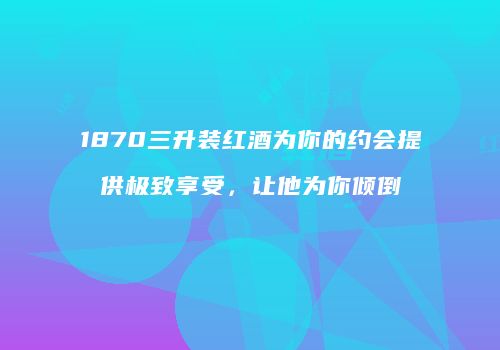 1870三升装红酒为你的约会提供极致享受，让他为你倾倒