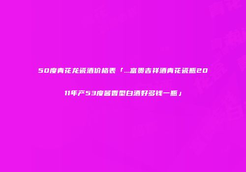 50度青花龙瓷酒价格表「...富贵吉祥酒青花瓷瓶2011年产53度酱香型白酒好多钱一瓶」