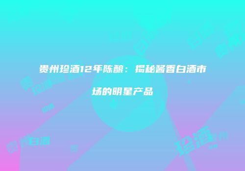 贵州珍酒12年陈酿：揭秘酱香白酒市场的明星产品