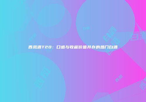 西凤酒T20：口感与收藏价值并存的热门白酒