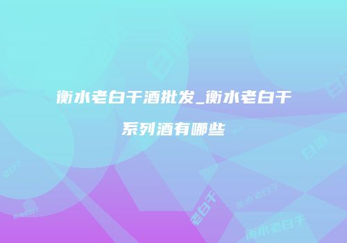 衡水老白干酒批发_衡水老白干系列酒有哪些