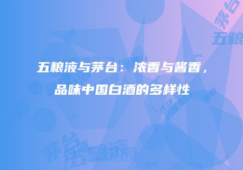 五粮液与茅台：浓香与酱香，品味中国白酒的多样性