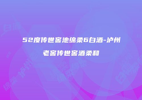 52度传世窖池绵柔6白酒-泸州老窖传世窖酒柔和