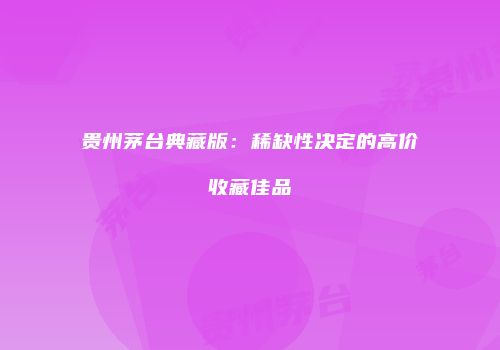 贵州茅台典藏版：稀缺性决定的高价收藏佳品