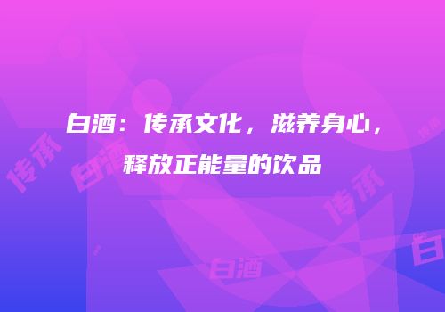 白酒：传承文化，滋养身心，释放正能量的饮品
