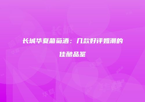 长城华夏葡萄酒：几款好评如潮的佳酿品鉴