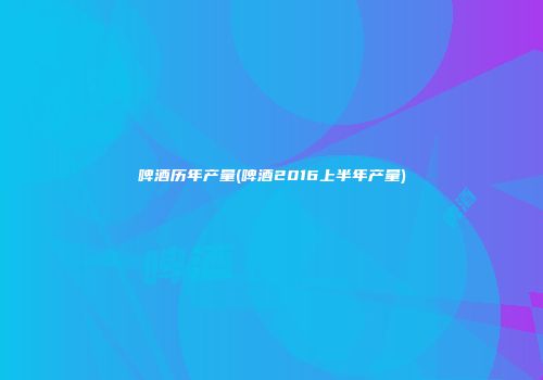 啤酒历年产量(啤酒2016上半年产量)