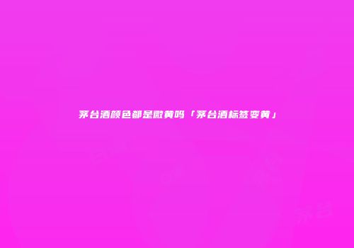 茅台酒颜色都是微黄吗「茅台酒标签变黄」