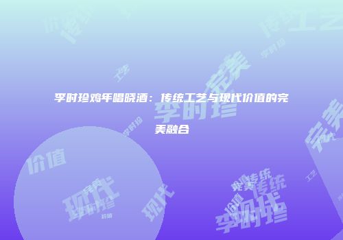 李时珍鸡年唱晓酒：传统工艺与现代价值的完美融合