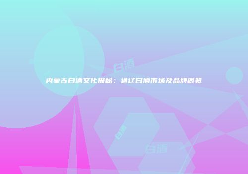 内蒙古白酒文化探秘：通辽白酒市场及品牌概览