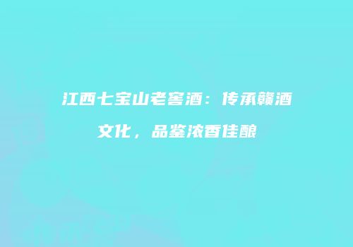 江西七宝山老窖酒：传承赣酒文化，品鉴浓香佳酿