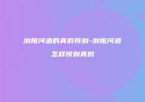 浏阳河酒的真假辨别-浏阳河酒怎样辨别真假