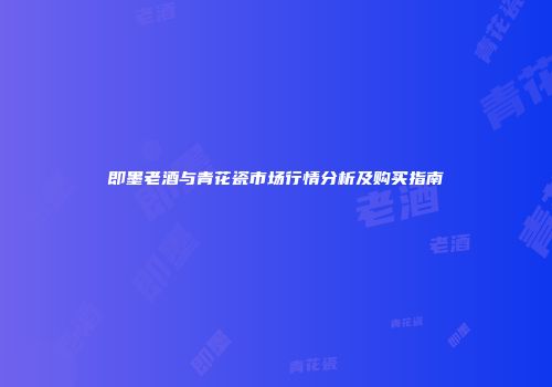 即墨老酒与青花瓷市场行情分析及购买指南