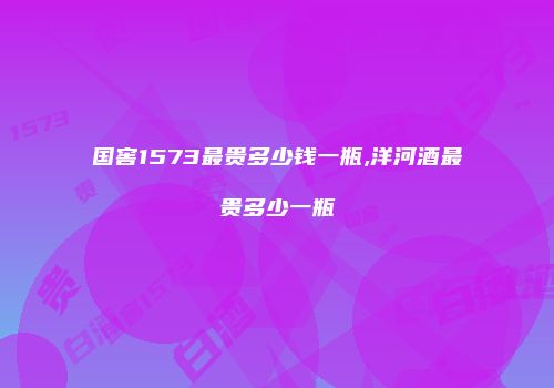国窖1573最贵多少钱一瓶,洋河酒最贵多少一瓶