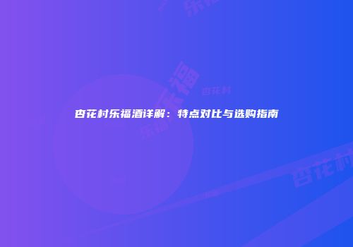 杏花村乐福酒详解：特点对比与选购指南