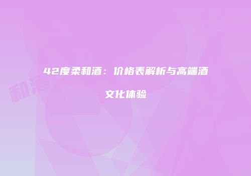 42度柔和酒：价格表解析与高端酒文化体验