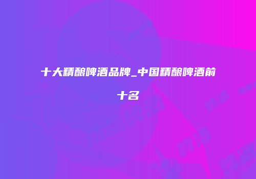 十大精酿啤酒品牌_中国精酿啤酒前十名