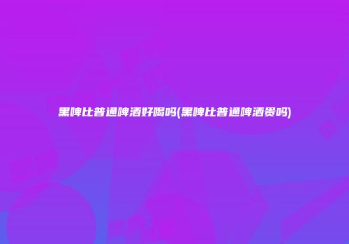 黑啤比普通啤酒好喝吗(黑啤比普通啤酒贵吗)
