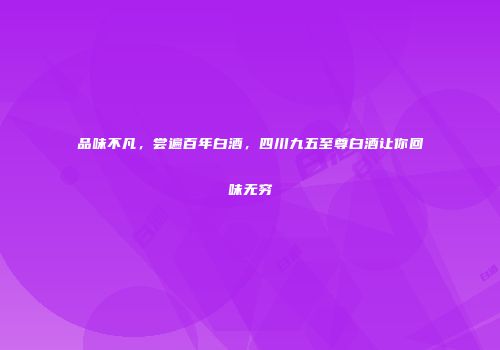 品味不凡，尝遍百年白酒，四川九五至尊白酒让你回味无穷