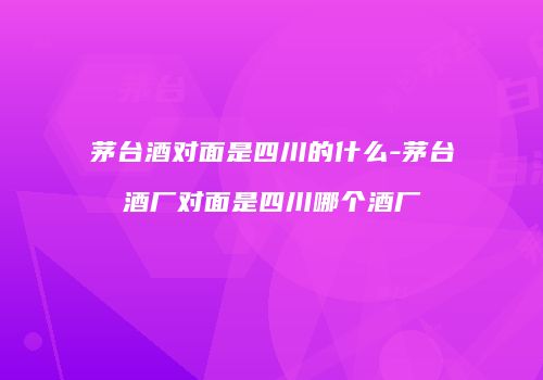 茅台酒对面是四川的什么-茅台酒厂对面是四川哪个酒厂