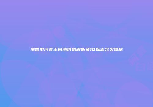 浓香型河套王白酒价格解析及10标志含义揭秘