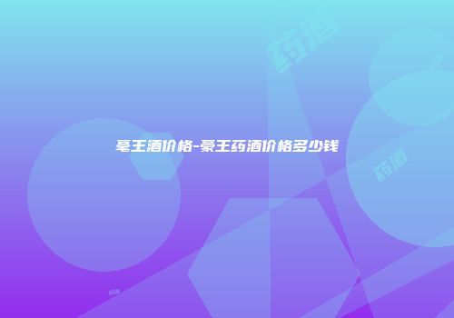 毫王酒价格-豪王药酒价格多少钱
