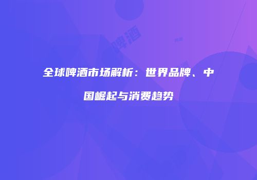 全球啤酒市场解析：世界品牌、中国崛起与消费趋势