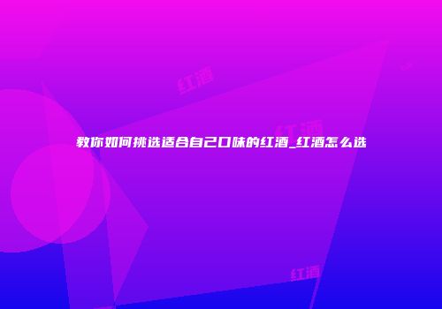 教你如何挑选适合自己口味的红酒_红酒怎么选