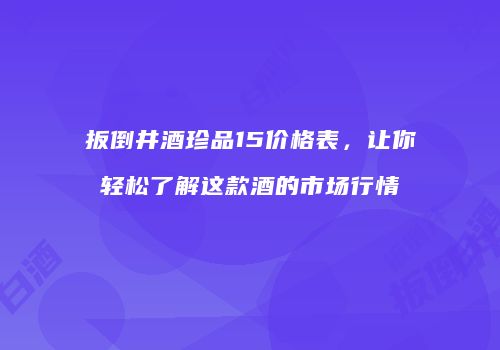 扳倒井酒珍品15价格表，让你轻松了解这款酒的市场行情