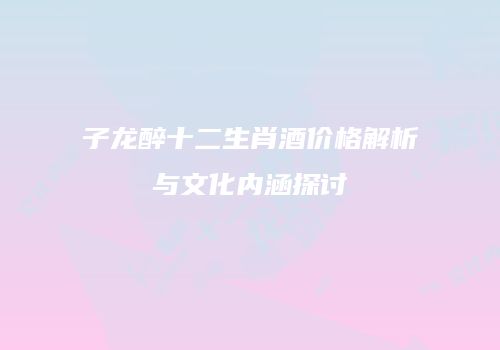 子龙醉十二生肖酒价格解析与文化内涵探讨
