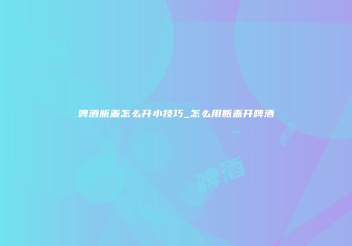 啤酒瓶盖怎么开小技巧_怎么用瓶盖开啤酒