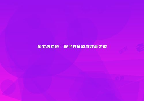 国宝级老酒：探寻其价值与收藏之道
