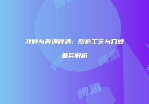 鲜啤与普通啤酒：酿造工艺与口感差异解析