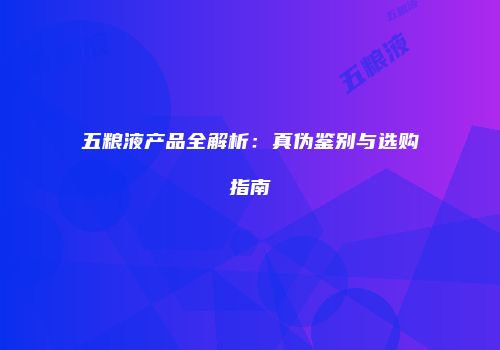 五粮液产品全解析：真伪鉴别与选购指南