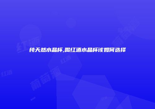 纯天然水晶杯,喝红酒水晶杯该如何选择
