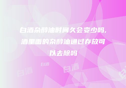 白酒杂醇油时间久会变少吗,酒里面的杂醇油通过存放可以去除吗