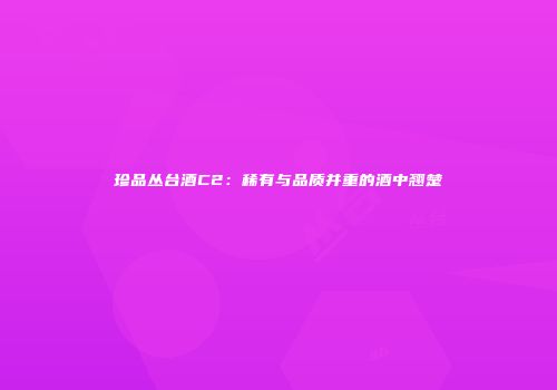 珍品丛台酒C2：稀有与品质并重的酒中翘楚