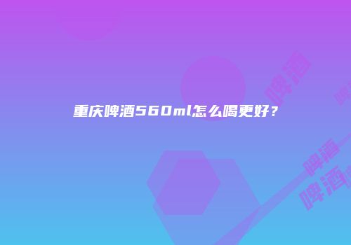 重庆啤酒560ml怎么喝更好？