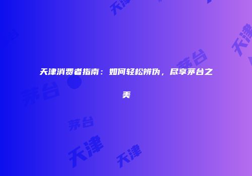 天津消费者指南：如何轻松辨伪，尽享茅台之美