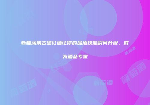 新疆蒲城古堡红酒让你的品酒技能瞬间升级，成为酒品专家