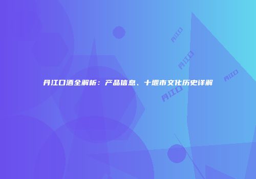 丹江口酒全解析：产品信息、十堰市文化历史详解
