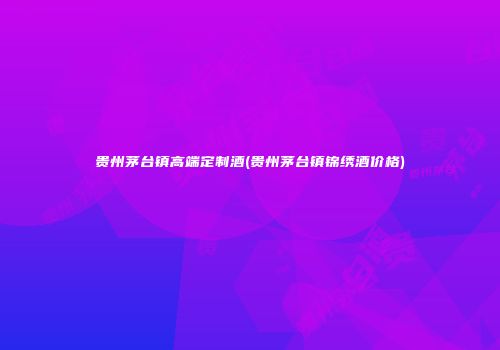 贵州茅台镇高端定制酒(贵州茅台镇锦绣酒价格)